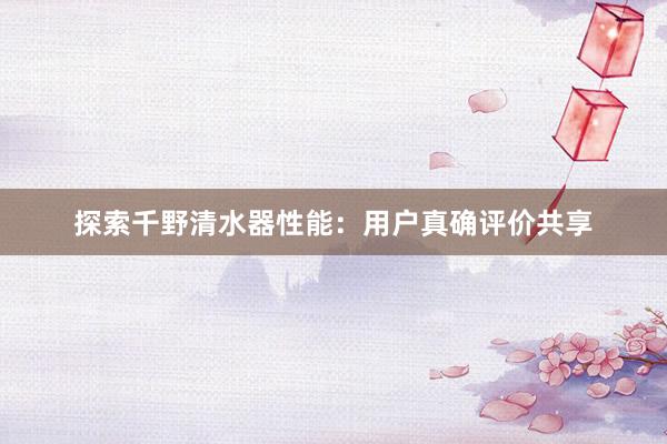 探索千野清水器性能：用户真确评价共享
